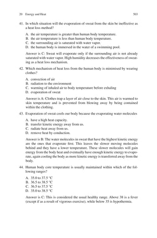 503
41. In which situation will the evaporation of sweat from the skin be ineffective as
a heat loss method?
A. the air temperature is greater than human body temperature.
B. the air temperature is less than human body temperature.
C. the surrounding air is saturated with water vapor.
D. the human body is immersed in the water of a swimming pool.
Answer is C: Sweat will evaporate only if the surrounding air is not already
saturated with water vapor. High humidity decreases the effectiveness of sweat-
ing as a heat loss mechanism.
42. Which mechanism of heat loss from the human body is minimised by wearing
clothes?
A. convection of air
B. radiation to the environment
C. warming of inhaled air to body temperature before exhaling
D. evaporation of sweat
Answer is A: Clothes trap a layer of air close to the skin. This air is warmed to
skin temperature and is prevented from blowing away by being contained
within the clothing.
43. Evaporation of sweat cools our body because the evaporating water molecules
A. have a high heat capacity.
B. transfer kinetic energy away from us.
C. radiate heat away from us.
D. remove heat by conduction.
Answer is B: The water molecules in sweat that have the highest kinetic energy
are the ones that evaporate first. This leaves the slower moving molecules
behind and they have a lower temperature. These slower molecules will gain
energy from the body heat and eventually have enough kinetic energy to evapo-
rate, again cooling the body as more kinetic energy is transferred away from the
body.
44. Human body core temperature is usually maintained within which of the fol-
lowing ranges?
A. 35.0 to 37.5 °C
B. 36.5 to 38.5 °C
C. 36.5 to 37.5 °C
D. 35.0 to 38.5 °C
Answer is C: This is considered the usual healthy range. Above 38 is a fever
(except if as a result of vigorous exercise), while below 35 is hypothermia.
20 Energy and Heat
ERRNVPHGLFRVRUJ
 