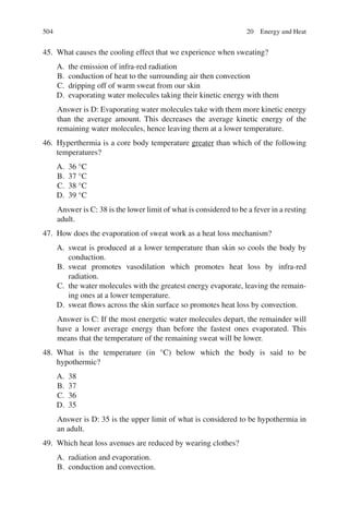 504
45. What causes the cooling effect that we experience when sweating?
A. the emission of infra-red radiation
B. conduction of heat to the surrounding air then convection
C. dripping off of warm sweat from our skin
D. evaporating water molecules taking their kinetic energy with them
Answer is D: Evaporating water molecules take with them more kinetic energy
than the average amount. This decreases the average kinetic energy of the
remaining water molecules, hence leaving them at a lower temperature.
46. Hyperthermia is a core body temperature greater than which of the following
temperatures?
A. 36 °C
B. 37 °C
C. 38 °C
D. 39 °C
Answer is C: 38 is the lower limit of what is considered to be a fever in a resting
adult.
47. How does the evaporation of sweat work as a heat loss mechanism?
A. sweat is produced at a lower temperature than skin so cools the body by
conduction.
B. sweat promotes vasodilation which promotes heat loss by infra-red
radiation.
C. the water molecules with the greatest energy evaporate, leaving the remain-
ing ones at a lower temperature.
D. sweat flows across the skin surface so promotes heat loss by convection.
Answer is C: If the most energetic water molecules depart, the remainder will
have a lower average energy than before the fastest ones evaporated. This
means that the temperature of the remaining sweat will be lower.
48. What is the temperature (in °C) below which the body is said to be
hypothermic?
A. 38
B. 37
C. 36
D. 35
Answer is D: 35 is the upper limit of what is considered to be hypothermia in
an adult.
49. Which heat loss avenues are reduced by wearing clothes?
A. radiation and evaporation.
B. conduction and convection.
20 Energy and Heat
ERRNVPHGLFRVRUJ
 