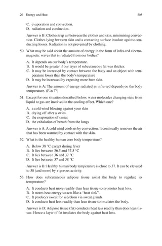 505
C. evaporation and convection.
D. radiation and conduction.
Answer is B: Clothes trap air between the clothes and skin, minimising convec-
tion. Clothes lying between skin and a contacting surface insulate against con-
ducting losses. Radiation is not prevented by clothing.
50. What may be said about the amount of energy in the form of infra-red electro-
magnetic waves that is radiated from our bodies?
A. It depends on our body’s temperature.
B. It would be greater if our layer of subcutaneous fat was thicker.
C. It may be increased by contact between the body and an object with tem-
perature lower than the body’s temperature
D. It may be increased by exposing more bare skin.
Answer is A: The amount of energy radiated as infra-red depends on the body
temperature. (E ∝ T4
)
51. Except for one situation described below, water molecules changing state from
liquid to gas are involved in the cooling effect. Which one?
A. a cold wind blowing against your skin
B. drying off after a swim.
C. the evaporation of sweat
D. the exhalation of breath from the lungs
Answer is A: A cold wind cools us by convection. It continually removes the air
that has been warmed by contact with the skin.
52. What is the healthy human core body temperature?
A. Below 38 °C except during fever
B. It lies between 36.5 and 37.5 °C
C. It lies between 36 and 37 °C
D. It lies between 37 and 38 °C
Answer is B: Healthy human body temperature is close to 37. It can be elevated
to 38 (and more) by vigorous activity.
53. How does subcutaneous adipose tissue assist the body to regulate its
temperature?
A. It conducts heat more readily than lean tissue so promotes heat loss.
B. It stores heat energy so acts like a “heat sink”.
C. It produces sweat for secretion via sweat glands.
D. It conducts heat less readily than lean tissue so insulates the body.
Answer is D: Adipose tissue (fat) conducts heat less readily than does lean tis-
sue. Hence a layer of fat insulates the body against heat loss.
20 Energy and Heat
ERRNVPHGLFRVRUJ
 
