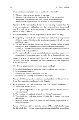 506
54. When is radiation an effective form of heat loss from the body?
A. When we expose a greater amount of bare skin.
B. When our body temperature is greater than that of our surroundings.
C. When blood vessels close to the body surface are vasoconstricted.
D. When our body temperature is less than that of our surroundings.
Answer is B: All objects radiate IR rays. If our body temp is greater than that
of our surroundings, we will radiate more than we absorb from the surround-
ings. It is body surface area, not amount of bare skin, that determines the
amount of energy radiated.
55. Which choice explains how the evaporation of sweat “cools” our body?
A. Evaporating water molecules carry with them more than the average amount
of kinetic energy which leaves the remaining molecules with a lower aver-
age kinetic energy.
B. The body loses more heat through the infrared radiation emitted by sweat
than it gains from the infrared radiation emitted by the surroundings.
C. Sweat is at a lower temperature than our core body temperature so sweat on
our skin cools us by conduction.
D. The water molecules in sweat are at a higher temperature than our core body
temperature so losing sweat leaves us cooler due to the mass of water lost.
Answer is A: Water molecules have a range of KE. The water molecules with
the most KE are those that vaporise first. Sweat will be at the same temperature
as the skin it sits on.
56. Why does an ice pack applied to a bruise reduce swelling?
A. Less fluid leaks from the bruise due to the diminished nerve impulses.
B. It causes vasoconstriction.
C. It reduces the metabolic rate at the local site.
D. It increases the viscosity of blood below the ice pack.
Answer is B: If blood vessels constrict, less blood can flow out of them. Choices
C and D are true statements but are beside the point.
57. The skin is usually at a lower temperature than the body’s core temperature (37
°C). What is the reason for this?
A. The layer of adipose tissue in the hypodermis insulates the skin from the
core temperature.
B. The sweating mechanism is able to lower the skin’s temperature.
C. Vasoconstriction restricts the amount of blood that is brought close to the
skin surface.
D. Heat loss through conduction, convection and radiation keeps the skin at a
lower temperature.
Answer is C: Vasoconstriction limits the amount of blood (at 37) that flows near
the skin which allows the skin temperature to approach that of the surroundings.
20 Energy and Heat
ERRNVPHGLFRVRUJ
 
