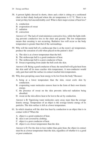 507
58. A person lightly dressed in shorts, shoes and a shirt is sitting on a cushioned
chair in their shady backyard where the air temperature is 12 °C. There is no
wind yet they feel uncomfortably cool. What is their major avenue of heat loss?
A. conduction
B. evaporation of sweat
C. radiation
D. convection
Answer is C: The lack of wind minimises convective loss, while the light cloth-
ing prevents conductive loss to the chair and ground. The low temperature
means that sweating is not occurring. Radiative loss will occur as the body
temperature is greater than that of the surroundings.
59. Why will the metal bell of a stethoscope that is at the room’s air temperature,
produce the sensation of cold when placed on the patient’s skin?
A. The skin is at a lower temperature than the bell.
B. The stethoscope bell is a good conductor of heat.
C. The stethoscope bell is a poor conductor of heat.
D. Sweat evaporating from under the bell cools the skin.
Answer is B: Being a good conductor of heat, the metal bell will gain heat from
the skin until all its mass reaches skin temperature. A non-conductor would
only gain heat until the surface in contact reached skin temperature.
60. Why does perspiring cause heat energy to be lost from the body? Because:
A. being at a lower temperature than the skin, sweat cools skin by
conduction.
B. evaporating water molecules remove heat in the form of their own kinetic
energy.
C. the presence of sweat on the skin prevents infra-red radiation being
absorbed.
D. sweat on the skin allows heat to be lost to the air by conduction.
Answer is B: Vaporising water molecules carry away mare than the average
kinetic energy. Temperature of an object is the average kinetic energy of its
particles. The skin surface is left at a lower temperature.
61. In which situation will the skin lose heat by conduction to an object that is in
contact with it? When the
A. object is a good conductor of heat.
B. skin is not covered by clothing.
C. object is a poor conductor of heat.
D. object is at a lower temperature than the skin
Answer is D: For the skin to lose (rather than gain) heat, the object in contact
must be at a lower temperature than the skin, regardless of whether it is a good
or poor conductor.
20 Energy and Heat
ERRNVPHGLFRVRUJ
 