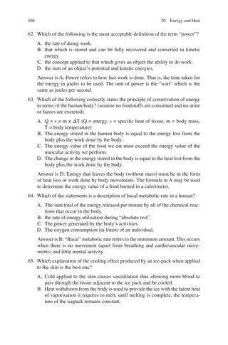 508
62. Which of the following is the most acceptable definition of the term “power”?
A. the rate of doing work.
B. that which is stored and can be fully recovered and converted to kinetic
energy.
C. the concept applied to that which gives an object the ability to do work.
D. the sum of an object’s potential and kinetic energies.
Answer is A: Power refers to how fast work is done. That is, the time taken for
the energy in joules to be used. The unit of power is the “watt” which is the
same as joules per second.
63. Which of the following correctly states the principle of conservation of energy
in terms of the human body? (assume no foodstuffs are consumed and no urine
or faeces are excreted).
A. Q = s × m × ΔT (Q = energy, s = specific heat of tissue, m = body mass,
T = body temperature)
B. The energy stored in the human body is equal to the energy lost from the
body plus the work done by the body.
C. The energy value of the food we eat must exceed the energy value of the
muscular activity we perform.
D. The change in the energy stored in the body is equal to the heat lost from the
body plus the work done by the body.
Answer is D: Energy that leaves the body (without mass) must be in the form
of heat loss or work done by body movements. The formula in A may be used
to determine the energy value of a food burned in a calorimeter.
64. Which of the statements is a description of basal metabolic rate in a human?
A. The sum total of the energy released per minute by all of the chemical reac-
tions that occur in the body.
B. the rate of energy utilisation during “absolute rest”.
C. The power generated by the body’s activities.
D. The oxygen consumption (in l/min) of an individual.
Answer is B: “Basal” metabolic rate refers to the minimum amount. This occurs
when there is no movement (apart from breathing and cardiovascular move-
ments) and little mental activity.
65. Which explanation of the cooling effect produced by an ice-pack when applied
to the skin is the best one?
A. Cold applied to the skin causes vasodilation thus allowing more blood to
pass through the tissue adjacent to the ice pack and be cooled.
B. Heat withdrawn from the body is used to provide the ice with the latent heat
of vaporisation it requires to melt, until melting is complete, the tempera-
ture of the icepack remains constant.
20 Energy and Heat
ERRNVPHGLFRVRUJ
 