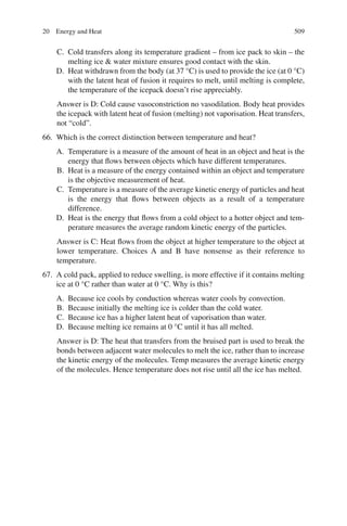 509
C. Cold transfers along its temperature gradient – from ice pack to skin – the
melting ice  water mixture ensures good contact with the skin.
D. Heat withdrawn from the body (at 37 °C) is used to provide the ice (at 0 °C)
with the latent heat of fusion it requires to melt, until melting is complete,
the temperature of the icepack doesn’t rise appreciably.
Answer is D: Cold cause vasoconstriction no vasodilation. Body heat provides
the icepack with latent heat of fusion (melting) not vaporisation. Heat transfers,
not “cold”.
66. Which is the correct distinction between temperature and heat?
A. Temperature is a measure of the amount of heat in an object and heat is the
energy that flows between objects which have different temperatures.
B. Heat is a measure of the energy contained within an object and temperature
is the objective measurement of heat.
C. Temperature is a measure of the average kinetic energy of particles and heat
is the energy that flows between objects as a result of a temperature
difference.
D. Heat is the energy that flows from a cold object to a hotter object and tem-
perature measures the average random kinetic energy of the particles.
Answer is C: Heat flows from the object at higher temperature to the object at
lower temperature. Choices A and B have nonsense as their reference to
temperature.
67. A cold pack, applied to reduce swelling, is more effective if it contains melting
ice at 0 °C rather than water at 0 °C. Why is this?
A. Because ice cools by conduction whereas water cools by convection.
B. Because initially the melting ice is colder than the cold water.
C. Because ice has a higher latent heat of vaporisation than water.
D. Because melting ice remains at 0 °C until it has all melted.
Answer is D: The heat that transfers from the bruised part is used to break the
bonds between adjacent water molecules to melt the ice, rather than to increase
the kinetic energy of the molecules. Temp measures the average kinetic energy
of the molecules. Hence temperature does not rise until all the ice has melted.
20 Energy and Heat
ERRNVPHGLFRVRUJ
 