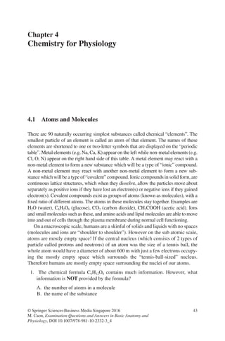 43
© Springer Science+Business Media Singapore 2016
M. Caon, Examination Questions and Answers in Basic Anatomy and
Physiology, DOI 10.1007/978-981-10-2332-3_4
Chapter 4
Chemistry for Physiology
4.1 
Atoms and Molecules
There are 90 naturally occurring simplest substances called chemical “elements”. The
smallest particle of an element is called an atom of that element. The names of these
elements are shortened to one or two-letter symbols that are displayed on the “periodic
table”. Metal elements (e.g. Na, Ca, K) appear on the left while non-metal elements (e.g.
Cl, O, N) appear on the right hand side of this table. A metal element may react with a
non-metal element to form a new substance which will be a type of “ionic” compound.
A non-metal element may react with another non-metal element to form a new sub-
stance which will be a type of “covalent” compound. Ionic compounds in solid form, are
continuous lattice structures, which when they dissolve, allow the particles move about
separately as positive ions if they have lost an electron(s) or negative ions if they gained
electron(s). Covalent compounds exist as groups of atoms (known as molecules), with a
fixed ratio of different atoms. The atoms in these molecules stay together. Examples are
H2O (water), C6H2O6 (glucose), CO2 (carbon dioxide), CH3COOH (acetic acid). Ions
and small molecules such as these, and amino acids and lipid molecules are able to move
into and out of cells through the plasma membrane during normal cell functioning.
On a macroscopic scale, humans are a skinful of solids and liquids with no spaces
(molecules and ions are “shoulder to shoulder”). However on the sub atomic scale,
atoms are mostly empty space! If the central nucleus (which consists of 2 types of
particle called protons and neutrons) of an atom was the size of a tennis ball, the
whole atom would have a diameter of about 600 m with just a few electrons occupy-
ing the mostly empty space which surrounds the “tennis-ball-sized” nucleus.
Therefore humans are mostly empty space surrounding the nuclei of our atoms.
1. The chemical formula C6H12O6 contains much information. However, what
information is NOT provided by the formula?
A. the number of atoms in a molecule
B. the name of the substance
ERRNVPHGLFRVRUJ
 