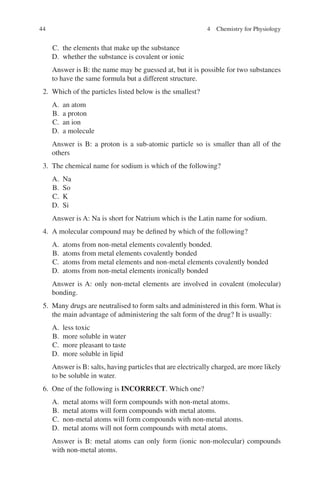 44
C. the elements that make up the substance
D. whether the substance is covalent or ionic
Answer is B: the name may be guessed at, but it is possible for two substances
to have the same formula but a different structure.
2. Which of the particles listed below is the smallest?
A. an atom
B. a proton
C. an ion
D. a molecule
Answer is B: a proton is a sub-atomic particle so is smaller than all of the
others
3. The chemical name for sodium is which of the following?
A. Na
B. So
C. K
D. Si
Answer is A: Na is short for Natrium which is the Latin name for sodium.
4. A molecular compound may be defined by which of the following?
A. atoms from non-metal elements covalently bonded.
B. atoms from metal elements covalently bonded
C. atoms from metal elements and non-metal elements covalently bonded
D. atoms from non-metal elements ironically bonded
Answer is A: only non-metal elements are involved in covalent (molecular)
bonding.
5. Many drugs are neutralised to form salts and administered in this form. What is
the main advantage of administering the salt form of the drug? It is usually:
A. less toxic
B. more soluble in water
C. more pleasant to taste
D. more soluble in lipid
Answer is B: salts, having particles that are electrically charged, are more likely
to be soluble in water.
6. One of the following is INCORRECT. Which one?
A. metal atoms will form compounds with non-metal atoms.
B. metal atoms will form compounds with metal atoms.
C. non-metal atoms will form compounds with non-metal atoms.
D. metal atoms will not form compounds with metal atoms.
Answer is B: metal atoms can only form (ionic non-molecular) compounds
with non-metal atoms.
4 Chemistry for Physiology
ERRNVPHGLFRVRUJ
 