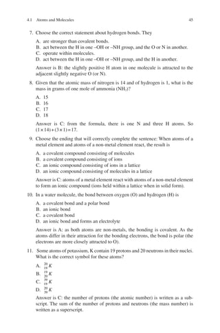 45
7. Choose the correct statement about hydrogen bonds. They
A. are stronger than covalent bonds.
B. act between the H in one –OH or –NH group, and the O or N in another.
C. operate within molecules.
D. act between the H in one –OH or –NH group, and the H in another.
Answer is B: the slightly positive H atom in one molecule is attracted to the
adjacent slightly negative O (or N).
8. Given that the atomic mass of nitrogen is 14 and of hydrogen is 1, what is the
mass in grams of one mole of ammonia (NH3)?
A. 15
B. 16
C. 17
D. 18
Answer is C: from the formula, there is one N and three H atoms. So
(1×14)+(3×1)=17.
9. Choose the ending that will correctly complete the sentence: When atoms of a
metal element and atoms of a non-metal element react, the result is
A. a covalent compound consisting of molecules
B. a covalent compound consisting of ions
C. an ionic compound consisting of ions in a lattice
D. an ionic compound consisting of molecules in a lattice
Answer is C: atoms of a metal element react with atoms of a non-metal element
to form an ionic compound (ions held within a lattice when in solid form).
10. In a water molecule, the bond between oxygen (O) and hydrogen (H) is
A. a covalent bond and a polar bond
B. an ionic bond
C. a covalent bond
D. an ionic bond and forms an electrolyte
Answer is A: as both atoms are non-metals, the bonding is covalent. As the
atoms differ in their attraction for the bonding electrons, the bond is polar (the
electrons are more closely attracted to O).
11. Some atoms of potassium, K contain 19 protons and 20 neutrons in their nuclei.
What is the correct symbol for these atoms?
A. 20
19
K
B. 19
20
K
C. 39
19 K
D. 20
39
K
Answer is C: the number of protons (the atomic number) is written as a sub-
script. The sum of the number of protons and neutrons (the mass number) is
written as a superscript.
4.1 Atoms and Molecules
ERRNVPHGLFRVRUJ
 