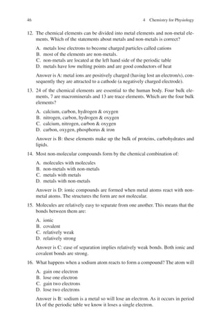 46
12. The chemical elements can be divided into metal elements and non-metal ele-
ments. Which of the statements about metals and non-metals is correct?
A. metals lose electrons to become charged particles called cations
B. most of the elements are non-metals.
C. non-metals are located at the left hand side of the periodic table
D. metals have low melting points and are good conductors of heat
Answer is A: metal ions are positively charged (having lost an electron/s), con-
sequently they are attracted to a cathode (a negatively charged electrode).
13. 24 of the chemical elements are essential to the human body. Four bulk ele-
ments, 7 are macrominerals and 13 are trace elements. Which are the four bulk
elements?
A. calcium, carbon, hydrogen  oxygen
B. nitrogen, carbon, hydrogen  oxygen
C. calcium, nitrogen, carbon  oxygen
D. carbon, oxygen, phosphorus  iron
Answer is B: these elements make up the bulk of proteins, carbohydrates and
lipids.
14. Most non-molecular compounds form by the chemical combination of:
A. molecules with molecules
B. non-metals with non-metals
C. metals with metals
D. metals with non-metals
Answer is D: ionic compounds are formed when metal atoms react with non-
metal atoms. The structures the form are not molecular.
15. Molecules are relatively easy to separate from one another. This means that the
bonds between them are:
A. ionic
B. covalent
C. relatively weak
D. relatively strong
Answer is C: ease of separation implies relatively weak bonds. Both ionic and
covalent bonds are strong.
16. What happens when a sodium atom reacts to form a compound? The atom will
A. gain one electron
B. lose one electron
C. gain two electrons
D. lose two electrons
Answer is B: sodium is a metal so will lose an electron. As it occurs in period
IA of the periodic table we know it loses a single electron.
4 Chemistry for Physiology
ERRNVPHGLFRVRUJ
 