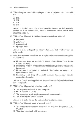 47
17. When nitrogen combines with hydrogen to form a compound, its formula will
be:
A. NH3
B. N3H
C. NH4
D. NH
Answer is A: N requires 3 electrons to complete its outer shell (it occurs in
column VA of the periodic table), while H requires one. Hence three H must
attach to a single N.
18. Which of the following type of bond between atoms is the weakest?
A. ionic bond
B. polar bond
C. covalent bond
D. hydrogen bond
Answer is D: the hydrogen bond is the weakest. Almost all covalent bonds are
polar bonds.
19. Ionic, non-molecular compounds are likely to have which of the following sets
of properties?
A. high melting point, often soluble in organic liquids, in pure form do not
conduct electricity.
B. low melting point, no strong odour, soluble in water, electrical conductivity
in solution.
C. high melting point, electrical conductivity in solution, no strong odour,
often soluble in water
D. low melting point, strong odour, soluble in organic liquids, in pure form do
not conduct electricity.
Answer is C: high melting points and electrical conductivity are indicative of
ionic compounds.
20. Which of the following best describes a molecule?
A. The simplest structure in an ionic compound.
B. One thousandth of a mole.
C. The particles of which covalent compounds are composed.
D. The smallest particle of an element.
Answer is C: molecules are the particles of covalent compounds.
21. Which of the following is true of metal elements?
A. The four most common metal elements in the body have the symbols: C, H,
O and N.
B. They form compounds with non-metals.
4.1 Atoms and Molecules
ERRNVPHGLFRVRUJ
 