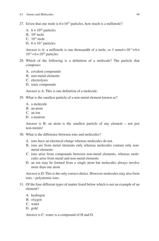 49
27. Given that one mole is 6×1023
particles, how much is a millimole?
A. 6 × 1020
particles
B. 106
mole
C. 10-6
mole
D. 6 × 10-3
particles
Answer is A: a millimole is one thousandth of a mole, so 1 mmol=10−3
×6×
1023
=6×1020
particles
28. Which of the following is a definition of a molecule? The particle that
composes:
A. covalent compounds
B. non-metal elements
C. electrolytes
D. ionic compounds
Answer is A: This is one definition of a molecule.
29. What is the smallest particle of a non-metal element known as?
A. a molecule
B. an atom
C. an ion
D. a neutron
Answer is B: an atom is the smallest particle of any element – not just
non-metals!
30. What is the difference between ions and molecules?
A. ions have an electrical charge whereas molecules do not.
B. ions are from metal elements only whereas molecules contain only non-­
metal elements
C. ions arise from compounds between non-metal elements, whereas mole-
cules arise from metal and non-metal elements
D. an ion may be formed from a single atom but molecules always involve
more than one atom
Answer is D: This is the only correct choice. However molecules may also form
ions – polyatomic ions.
31. Of the four different types of matter listed below which is not an example of an
element?
A. hydrogen
B. oxygen
C. water
D. gold
Answer is C: water is a compound of H and O.
4.1 Atoms and Molecules
ERRNVPHGLFRVRUJ
 