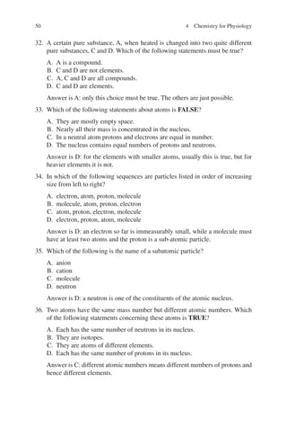 50
32. A certain pure substance, A, when heated is changed into two quite different
pure substances, C and D. Which of the following statements must be true?
A. A is a compound.
B. C and D are not elements.
C. A, C and D are all compounds.
D. C and D are elements.
Answer is A: only this choice must be true. The others are just possible.
33. Which of the following statements about atoms is FALSE?
A. They are mostly empty space.
B. Nearly all their mass is concentrated in the nucleus.
C. In a neutral atom protons and electrons are equal in number.
D. The nucleus contains equal numbers of protons and neutrons.
Answer is D: for the elements with smaller atoms, usually this is true, but for
heavier elements it is not.
34. In which of the following sequences are particles listed in order of increasing
size from left to right?
A. electron, atom, proton, molecule
B. molecule, atom, proton, electron
C. atom, proton, electron, molecule
D. electron, proton, atom, molecule
Answer is D: an electron so far is immeasurably small, while a molecule must
have at least two atoms and the proton is a sub-atomic particle.
35. Which of the following is the name of a subatomic particle?
A. anion
B. cation
C. molecule
D. neutron
Answer is D: a neutron is one of the constituents of the atomic nucleus.
36. Two atoms have the same mass number but different atomic numbers. Which
of the following statements concerning these atoms is TRUE?
A. Each has the same number of neutrons in its nucleus.
B. They are isotopes.
C. They are atoms of different elements.
D. Each has the same number of protons in its nucleus.
Answer is C: different atomic numbers means different numbers of protons and
hence different elements.
4 Chemistry for Physiology
ERRNVPHGLFRVRUJ
 