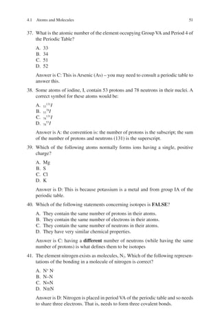 51
37. What is the atomic number of the element occupying Group VA and Period 4 of
the Periodic Table?
A. 33
B. 34
C. 51
D. 52
Answer is C: This is Arsenic (As) – you may need to consult a periodic table to
answer this.
38. Some atoms of iodine, I, contain 53 protons and 78 neutrons in their nuclei. A
correct symbol for these atoms would be:
A. 53
131
I
B. 53
78
I
C. 78
131
I
D. 78
53
I
Answer is A: the convention is: the number of protons is the subscript; the sum
of the number of protons and neutrons (131) is the superscript.
39. Which of the following atoms normally forms ions having a single, positive
charge?
A. Mg
B. S
C. Cl
D. K
Answer is D: This is because potassium is a metal and from group IA of the
periodic table.
40. Which of the following statements concerning isotopes is FALSE?
A. They contain the same number of protons in their atoms.
B. They contain the same number of electrons in their atoms.
C. They contain the same number of neutrons in their atoms.
D. They have very similar chemical properties.
Answer is C: having a different number of neutrons (while having the same
number of protons) is what defines them to be isotopes
41. The element nitrogen exists as molecules, N2. Which of the following represen-
tations of the bonding in a molecule of nitrogen is correct?
A. N+
N-
B. N–N
C. N=N
D. N≡N
Answer is D: Nitrogen is placed in period VA of the periodic table and so needs
to share three electrons. That is, needs to form three covalent bonds.
4.1 Atoms and Molecules
ERRNVPHGLFRVRUJ
 