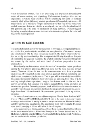 vi
which the question appears. This is not a bad thing as it emphasises the connected
nature of human anatomy and physiology. Each question is unique (there are no
duplicates). However, many questions will be examining the same (or similar)
material albeit with a differently worded question or different choice of answers. If
the questions are to be used to compile an examination, then care should be taken to
exclude questions that are too similar to already selected ones. On the other hand, if
the questions are to be used for instruction or study purposes, I would suggest
including several similar questions in consecutive order to emphasise the point and
to give the student practice.
Advice to the Exam Candidate
The correct choice of answer for each question is provided. Accompanying the cor-
rect choice is a justification for the choice or an explanation of the correct answer
and sometimes of why the other choices are incorrect. The degree of difficulty var-
ies, but not by intentional design. The perception of difficulty depends on that part
of science that the question examines, the level of scientific background brought to
the course by the student and their level of studious preparation for the
examination.
There is only one best correct answer for each of the multiple choice questions
among the four choices presented. However, there may be more than one correct
answer. You must choose the best one. In an examination, never leave a question
unanswered. If you cannot decide on an answer, guess at it (after eliminating any
choices that you deem to be incorrect). That is, you will be rewarded for the ability
to decrease the number of choices from which you are guessing, from 4 to 3 or 2. In
marking multiple choice questions, I suggest that that one mark be allocated for a
correct answer and that a quarter of a mark be deducted for a wrong answer or an
unanswered question. Deducting a quarter mark will reduce the score that would be
gained by selecting an answer from the four choices purely at random (i.e. guess-
ing), from about 25% to about 6%. Not to deduct a quarter mark is, in my opinion,
unsound.
Be aware of questions that are asked in the negative. That is, those that have NOT
true; or FALSE; or INCORRECT; or EXCEPT one, in the stem. In this case you are
seeking a statement that is wrong in order to answer the question. Do not be intimi-
dated by arithmetical calculations. The calculation itself will be simple. Deciding
what to add, multiply or divide with what, is the tricky part.
Some questions have been paraphrased from those published in the third edition
of the book Human Science: Matter and Energy in the Human Body (Caon, M., 
Hickman, R. (2003), Crawford House Australia Publishing, Belair South Australia),
and are used with the authors’ permission.
Bedford Park, SA, Australia Martin Caon
Preface
 