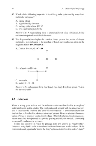 52
42. Which of the following properties is least likely to be possessed by a covalent,
molecular substance?
A. strong odour
B. high solubility in water
C. melting point above 400 °C
D. low electrical conductivity
Answer is C: A high melting point is characteristic of ionic substances. Some
covalent compounds are soluble in water.
43. The diagrams below display the covalent bonds present in a series of simple
molecules. In which case is the number of bonds surrounding an atom in the
diagrams below INCORRECT?
A. Carbon dioxide, O – C – O
B. carbon tetrachloride,
CI
CI
CI
CI CI
C. ammonia,
H
H
H N
D. water, H – O – H
Answer is A: carbon must form four bonds (not two). It is from group IV A in
the periodic table
4.2 Solutions
Water is a very good solvent and the substances that are dissolved in a sample of
water are known as the solutes. The combination of solvent with the dissolved sol-
utes is known as the solution. The term “% concentration” is a statement about how
much solute is dissolved in a known volume of solvent. Hence a solution of concen-
tration ×% has × grams of solute dissolved per 100 ml of solution. Solution concen-
tration may also be expressed as: specific gravity; molarity in mmol/L; osmolarity
in mosmol/L and osmotic pressure.
Solids that dissolve in water to produce ions are known as “electrolytes”.
However, many books refer to the dissolved ions themselves as electrolytes. If the
concentration of a particular ion in the body’s plasma is too low the prefix “-hypo”
4 Chemistry for Physiology
ERRNVPHGLFRVRUJ
 