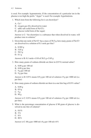 53
is used. For example: hyponatremia. If the concentration of a particular ion in the
plasma is too high the prefix “-hyper” is used. For example: hyperkalemia.
1. Which item from the following list is an electrolyte?
A. Ca++
B. oxygen gas (O2) dissolved in water
C. table salt (solid form of Na+
Cl-
)
D. glucose (solid form of the sugar)
Answer is C: “An electrolyte is a substance that when dissolved in water, will
produce ions in solution.”
2. Given that one mole of Na+
Cl−
has a mass of 58.5 g, how many grams of Na+
Cl−
are dissolved in a solution of 0.1 mole per litre?
A. 0.585 g
B. 5.85 g
C. 58.5 g
D. 0.1 g
Answer is B: 0.1 mole=1/10 of 58.5 g=5.85 g
3. How many grams of sodium chloride are there in (0.9%) normal saline?
A. 0.09 g per 100 ml
B. 0.09 g per litre
C. 9 g per 100 ml
D. 9 g per litre
Answer is D: 0.9% means 0.9 g per 100 ml of solution=9 g per 1000 ml (i.e.
per litre)
4. How many grams of sodium chloride are there in a one litre bag of 0.9% saline?
A. 0.09 g
B. 0.9 g
C. 9 g
D. 90 g
Answer is C: 0.9% means 0.9 g per 100 ml of solution=9 g per 1000 ml (i.e.
per litre)
5. What is the percentage concentration of glucose if 80 gram of glucose is dis-
solved in one litre of solution?
A. 0.8%
B. 5%
C. 8%
D. 80%
Answer is C: 80 g per 1000 ml=8 g per 100 ml=8%
4.2 Solutions
ERRNVPHGLFRVRUJ
 