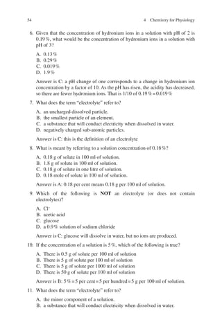 54
6. Given that the concentration of hydronium ions in a solution with pH of 2 is
0.19%, what would be the concentration of hydronium ions in a solution with
pH of 3?
A. 0.13%
B. 0.29%
C. 0.019%
D. 1.9%
Answer is C: a pH change of one corresponds to a change in hydronium ion
concentration by a factor of 10. As the pH has risen, the acidity has decreased,
so there are fewer hydronium ions. That is 1/10 of 0.19%=0.019%
7. What does the term “electrolyte” refer to?
A. an uncharged dissolved particle.
B. the smallest particle of an element.
C. a substance that will conduct electricity when dissolved in water.
D. negatively charged sub-atomic particles.
Answer is C: this is the definition of an electrolyte
8. What is meant by referring to a solution concentration of 0.18%?
A. 0.18 g of solute in 100 ml of solution.
B. 1.8 g of solute in 100 ml of solution.
C. 0.18 g of solute in one litre of solution.
D. 0.18 mole of solute in 100 ml of solution.
Answer is A: 0.18 per cent means 0.18 g per 100 ml of solution.
9. Which of the following is NOT an electrolyte (or does not contain
electrolytes)?
A. Cl−
B. acetic acid
C. glucose
D. a 0.9% solution of sodium chloride
Answer is C: glucose will dissolve in water, but no ions are produced.
10. If the concentration of a solution is 5%, which of the following is true?
A. There is 0.5 g of solute per 100 ml of solution
B. There is 5 g of solute per 100 ml of solution
C. There is 5 g of solute per 1000 ml of solution
D. There is 50 g of solute per 100 ml of solution
Answer is B: 5%=5 per cent=5 per hundred=5 g per 100 ml of solution.
11. What does the term “electrolyte” refer to?
A. the minor component of a solution.
B. a substance that will conduct electricity when dissolved in water.
4 Chemistry for Physiology
ERRNVPHGLFRVRUJ
 