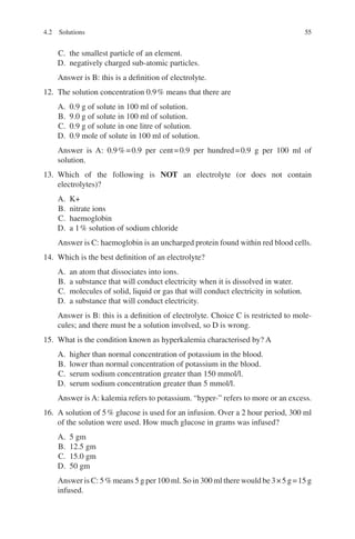 55
C. the smallest particle of an element.
D. negatively charged sub-atomic particles.
Answer is B: this is a definition of electrolyte.
12. The solution concentration 0.9% means that there are
A. 0.9 g of solute in 100 ml of solution.
B. 9.0 g of solute in 100 ml of solution.
C. 0.9 g of solute in one litre of solution.
D. 0.9 mole of solute in 100 ml of solution.
Answer is A: 0.9%=0.9 per cent=0.9 per hundred=0.9 g per 100 ml of
solution.
13. Which of the following is NOT an electrolyte (or does not contain
electrolytes)?
A. K+
B. nitrate ions
C. haemoglobin
D. a 1% solution of sodium chloride
Answer is C: haemoglobin is an uncharged protein found within red blood cells.
14. Which is the best definition of an electrolyte?
A. an atom that dissociates into ions.
B. a substance that will conduct electricity when it is dissolved in water.
C. molecules of solid, liquid or gas that will conduct electricity in solution.
D. a substance that will conduct electricity.
Answer is B: this is a definition of electrolyte. Choice C is restricted to mole-
cules; and there must be a solution involved, so D is wrong.
15. What is the condition known as hyperkalemia characterised by? A
A. higher than normal concentration of potassium in the blood.
B. lower than normal concentration of potassium in the blood.
C. serum sodium concentration greater than 150 mmol/l.
D. serum sodium concentration greater than 5 mmol/l.
Answer is A: kalemia refers to potassium. “hyper-” refers to more or an excess.
16. A solution of 5% glucose is used for an infusion. Over a 2 hour period, 300 ml
of the solution were used. How much glucose in grams was infused?
A. 5 gm
B. 12.5 gm
C. 15.0 gm
D. 50 gm
Answer is C: 5% means 5 g per 100 ml. So in 300 ml there would be 3×5 g=15 g
infused.
4.2 Solutions
ERRNVPHGLFRVRUJ
 