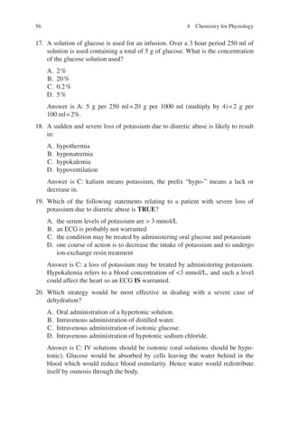 56
17. A solution of glucose is used for an infusion. Over a 3 hour period 250 ml of
solution is used containing a total of 5 g of glucose. What is the concentration
of the glucose solution used?
A. 2%
B. 20%
C. 0.2%
D. 5%
Answer is A: 5 g per 250 ml=20 g per 1000 ml (multiply by 4)=2 g per
100 ml=2%.
18. A sudden and severe loss of potassium due to diuretic abuse is likely to result
in:
A. hypothermia
B. hyponatremia
C. hypokalemia
D. hypoventilation
Answer is C: kalium means potassium, the prefix “hypo-” means a lack or
decrease in.
19. Which of the following statements relating to a patient with severe loss of
potassium due to diuretic abuse is TRUE?
A. the serum levels of potassium are  3 mmol/L
B. an ECG is probably not warranted
C. the condition may be treated by administering oral glucose and potassium
D. one course of action is to decrease the intake of potassium and to undergo
ion-exchange resin treatment
Answer is C: a loss of potassium may be treated by administering potassium.
Hypokalemia refers to a blood concentration of 3 mmol/L, and such a level
could affect the heart so an ECG IS warranted.
20. Which strategy would be most effective in dealing with a severe case of
dehydration?
A. Oral administration of a hypertonic solution.
B. Intravenous administration of distilled water.
C. Intravenous administration of isotonic glucose.
D. Intravenous administration of hypotonic sodium chloride.
Answer is C: IV solutions should be isotonic (oral solutions should be hypo-
tonic). Glucose would be absorbed by cells leaving the water behind in the
blood which would reduce blood osmolarity. Hence water would redistribute
itself by osmosis through the body.
4 Chemistry for Physiology
ERRNVPHGLFRVRUJ
 