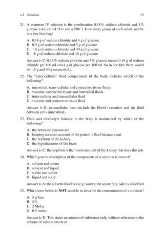 57
21. A common IV solution is the combination 0.18% sodium chloride and 4%
glucose (also called “4% and a fifth”). How many grams of each solute will be
in a one litre bag?
A. 0.18 g of sodium chloride and 4 g of glucose.
B. 0.9 g of sodium chloride and 5 g of glucose
C. 1.8 g of sodium chloride and 40 g of glucose
D. 18 g of sodium chloride and 40 g of glucose
Answer is C: 0.18% sodium chloride and 4% glucose means 0.18 g of sodium
chloride per 100 ml and 4 g of glucose per 100 ml. So in one litre there would
be 1.8 g and 40 g respectively.
22. The “extra-cellular” fluid compartment of the body includes which of the
following?
A. interstitial, trans-cellular and connective tissue fluids
B. vascular, connective tissue and interstitial fluids
C. intra-cellular and transcellular fluid
D. vascular and connective tissue fluid
Answer is B: extracellular must include the blood (vascular) and the fluid
between cells (interstitial).
23. Fluid and electrolyte balance in the body is maintained by which of the
following?
A. the hormone aldosterone
B. keeping accurate account of the patient’s fluid balance chart
C. the nephron of the kidney
D. the hypothalamus of the brain
Answer is C: the nephron is the functional unit of the kidney that does this job.
24. Which general description of the components of a solution is correct?
A. solvent and solute
B. solvent and liquid
C. solute and solder
D. liquid and solid
Answer is A: the solvent dissolves (e.g. water), the solute (e.g. salt) is dissolved
25. Which term below is NOT suitable to describe the concentration of a solution?
A. 5 g/litre
B. 5%
C. 2 Molar
D. 0.5 moles
Answer is D: This states an amount of substance only, without reference to the
volume of solvent involved.
4.2 Solutions
ERRNVPHGLFRVRUJ
 