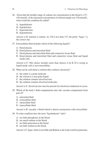 58
26. Given that the healthy range of sodium ion concentration in the blood is 137–
145 mmol/L, if the measured concentration of a blood sample was 130 mmol/L,
what would the condition be called?
A. hyperkalemia
B. hypokalemia
C. hypernatremia
D. hyponatremia
Answer is D: natrium is sodium. As 130 is less than 137, the prefix “hypo-” is
the correct one.
27. Extracellular fluid includes which of the following liquids?
A. blood plasma
B. blood plasma and interstitial fluid
C. blood plasma and interstitial fluid and connective tissue fluid
D. blood plasma and interstitial fluid and connective tissue fluid and liquid
inside cells
Answer is C: This choice includes more than choices A  B. D is wrong as
liquid inside cells is not extracellular.
28. What can be said about a solution that conducts electricity?
A. the solute is a polar molecule
B. the solvent is a non-polar liquid
C. the solution contains dissolved ions
D. the solution contains dissolved molecules
Answer is C: dissolved ions must be present for electrical conduction to occur.
29. Which of the body’s fluid compartments does the vascular compartment form
part of?
A. interstitial fluid
B. extracellular fluid
C. intracellular fluid
D. transcellular fluid
Answer is B: vascular = blood which is almost synonymous with extracellular.
30. To what condition does the term “hypokalemia” refer?
A. too little phosphorus in the blood
B. too much sodium in the blood
C. too little potassium in the blood
D. too little sodium in the blood
Answer is C: hypo- refers to too little and Kalium is the Latin word for potassium.
4 Chemistry for Physiology
ERRNVPHGLFRVRUJ
 