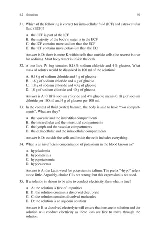 59
31. Which of the following is correct for intra-cellular fluid (ICF) and extra-cellular
fluid (ECF)?
A. the ECF is part of the ICF
B. the majority of the body’s water is in the ECF
C. the ICF contains more sodium than the ECF
D. the ICF contains more potassium than the ECF
Answer is D: there is more K within cells than outside cells (the reverse is true
for sodium). Most body water is inside the cells.
32. A one litre IV bag contains 0.18% sodium chloride and 4% glucose. What
mass of solutes would be dissolved in 100 ml of the solution?
A. 0.18 g of sodium chloride and 4 g of glucose
B. 1.8 g of sodium chloride and 4 g of glucose
C. 1.8 g of sodium chloride and 40 g of glucose
D. 18 g of sodium chloride and 40 g of glucose
Answer is A: 0.18% sodium chloride and 4% glucose means 0.18 g of sodium
chloride per 100 ml and 4 g of glucose per 100 ml.
33. In the context of fluid (water) balance, the body is said to have “two compart-
ments”. What are they?
A. the vascular and the interstitial compartments
B. the intracellular and the interstitial compartments
C. the lymph and the vascular compartments
D. the extracellular and the intracellular compartments
Answer is D: outside the cells and inside the cells includes everything.
34. What is an insufficient concentration of potassium in the blood known as?
A. hypokalemia
B. hyponatremia
C. hypopotassemia
D. hypocalcemia
Answer is A: the Latin word for potassium is kalium. The prefix “-hypo” refers
to too little. Arguably, choice C is not wrong, but this expression is not used.
35. If a solution is shown to be able to conduct electricity, then what is true?
A. A: the solution is free of impurities
B. B: the solution contains a dissolved electrolyte
C. C: the solution contains dissolved molecules
D. D: the solution is an aqueous solution
Answer is B: a dissolved electrolyte will ensure that ions are in solution and the
solution will conduct electricity as these ions are free to move through the
solution.
4.2 Solutions
ERRNVPHGLFRVRUJ
 