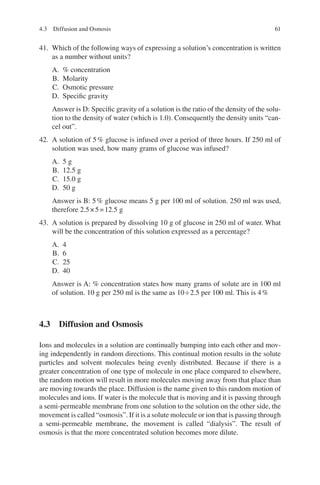 61
41. Which of the following ways of expressing a solution’s concentration is written
as a number without units?
A. % concentration
B. Molarity
C. Osmotic pressure
D. Specific gravity
Answer is D: Specific gravity of a solution is the ratio of the density of the solu-
tion to the density of water (which is 1.0). Consequently the density units “can-
cel out”.
42. A solution of 5% glucose is infused over a period of three hours. If 250 ml of
solution was used, how many grams of glucose was infused?
A. 5 g
B. 12.5 g
C. 15.0 g
D. 50 g
Answer is B: 5% glucose means 5 g per 100 ml of solution. 250 ml was used,
therefore 2.5×5=12.5 g
43. A solution is prepared by dissolving 10 g of glucose in 250 ml of water. What
will be the concentration of this solution expressed as a percentage?
A. 4
B. 6
C. 25
D. 40
Answer is A: % concentration states how many grams of solute are in 100 ml
of solution. 10 g per 250 ml is the same as 10÷2.5 per 100 ml. This is 4%
4.3 
Diffusion and Osmosis
Ions and molecules in a solution are continually bumping into each other and mov-
ing independently in random directions. This continual motion results in the solute
particles and solvent molecules being evenly distributed. Because if there is a
greater concentration of one type of molecule in one place compared to elsewhere,
the random motion will result in more molecules moving away from that place than
are moving towards the place. Diffusion is the name given to this random motion of
molecules and ions. If water is the molecule that is moving and it is passing through
a semi-permeable membrane from one solution to the solution on the other side, the
movement is called “osmosis”. If it is a solute molecule or ion that is passing through
a semi-permeable membrane, the movement is called “dialysis”. The result of
osmosis is that the more concentrated solution becomes more dilute.
4.3 Diffusion and Osmosis
ERRNVPHGLFRVRUJ
 