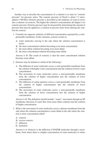 62
Another way to describe the concentration of a solution is to state its “osmotic
pressure” (in pressure units). The osmotic pressure of blood is about 7.3 atmo-
spheres (740 kPa). Osmotic pressure is described as the tendency of water to move
into a solution via osmosis. The higher the solution’s concentration, the higher is its
osmotic pressure. Osmotic pressure may be measured by determining the amount of
pressure that must be applied to a solution to prevent water from entering the solu-
tion by osmosis.
1. Consider two aqueous solutions of different concentration separated by a semi-­
permeable membrane. In this situation, osmosis results in:
A. water molecules moving to the side where the solution concentration is
lower.
B. the more concentrated solution becoming even more concentrated.
C. the more dilute solution becoming even more dilute.
D. the more concentrated solution becoming more dilute.
Answer is D: The result of osmosis is that the more concentrated solution
becomes more dilute.
2. Osmosis may be defined as which of the following?
A. The diffusion of water molecules across a semi-permeable membrane from
the solution with higher water concentration into the solution of lower water
concentration.
B. The movement of water molecules across a semi-permeable membrane
from the solution of higher concentration into the solution of lower
concentration.
C. The diffusion of solute particles across a semi-permeable membrane from
the solution of higher concentration into the solution of lower
concentration.
D. The movement of water molecules across a semi-permeable membrane
from the solution of lower concentration into the solution of higher
concentration.
Answer is D: The definition should include: “water”; movement through an SP
membrane; direction of water flow from more dilute solution into the solution
of higher concentration.
3. What is the movement of water molecules across a plasma membrane from the
side where the solution concentration is more dilute to the side where the solu-
tion is more concentrated called?
A. osmosis
B. reverse osmosis
C. diffusion
D. hydration
Answer is A: Osmosis is the diffusion of WATER molecules through a mem-
brane, from where there is a higher concentration of water molecules to where
4 Chemistry for Physiology
ERRNVPHGLFRVRUJ
 