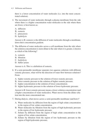 63
there is a lower concentration of water molecules (i.e. into the more concen-
trated solution).
4. The movement of water molecules through a plasma membrane from the side
where there is a higher concentration water molecules to the side where there
are fewer, is best known as:
A. diffusion
B. osmosis
C. pinocytosis
D. hydrolysis
Answer is B: osmosis is the diffusion of water molecules through a membrane,
down their concentration gradient.
5. The diffusion of water molecules across a cell membrane from the side where
the solution concentration is more dilute to the side where it is greater, is known
as which of the following?
A. osmosis
B. filtration
C. hydrolysis
D. buffer action
Answer is A: This is a definition of osmosis.
6. If a semi-permeable membrane separates two aqueous solutions with different
osmotic pressures, what will be the direction of water flow between solutions?
From:
A. higher osmotic pressure to the solution of lower osmotic pressure.
B. lower osmotic pressure to the solution of higher osmotic pressure.
C. higher concentration to the solution of lower concentration.
D. higher hydrostatic pressure to the solution of lower hydrostatic pressure.
Answer is B: lower osmotic pressure means a lower solution concentration (and
a higher concentration of water molecules). Water moves from the dilute solu-
tion into the more concentrated one.
7. During dialysis, what moves across a semi-permeable membrane (and how)?
A. Water molecules by diffusion from the region of high solute concentration
to the region of low solute concentration.
B. Water molecules by filtration from the region of high hydrostatic pressure
to the region of low hydrostatic pressure.
C. Solutes by diffusion from the region of high solute concentration to the
region of low solute concentration.
D. Solutes by filtration from the region of low hydrostatic pressure to the
region of high hydrostatic pressure.
4.3 Diffusion and Osmosis
ERRNVPHGLFRVRUJ
 