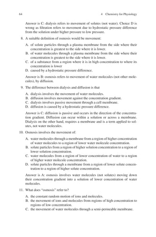 64
Answer is C: dialysis refers to movement of solutes (not water). Choice D is
wrong as filtration refers to movement due to hydrostatic pressure difference
from the solution under higher pressure to low pressure.
8. A suitable definition of osmosis would be movement:
A. of solute particles through a plasma membrane from the side where their
concentration is greatest to the side where it is lower.
B. of water molecules through a plasma membrane from the side where their
concentration is greatest to the side where it is lower.
C. of a substance from a region where it is in high concentration to where its
concentration is lower
D. caused by a hydrostatic pressure difference.
Answer is B: osmosis refers to movement of water molecules (not other mole-
cules), by diffusion.
9. The difference between dialysis and diffusion is that
A. dialysis involves the movement of water molecules.
B. diffusion involves movement against the concentration gradient.
C. dialysis involves passive movement through a cell membrane.
D. diffusion is caused by a hydrostatic pressure difference.
Answer is C: diffusion is passive and occurs in the direction of the concentra-
tion gradient. Diffusion can occur within a solution or across a membrane.
Dialysis on the other hand, requires a membrane and is a term applied to sol-
utes, not water molecules.
10. Osmosis involves the movement of:
A. water molecules through a membrane from a region of higher concentration
of water molecules to a region of lower water molecule concentration.
B. solute particles from a region of higher solution concentration to a region of
lower solution concentration.
C. water molecules from a region of lower concentration of water to a region
of higher water molecule concentration.
D. solute particles through a membrane from a region of lower solute concen-
tration to a region of higher solute concentration.
Answer is A: osmosis involves water molecules (not solutes) moving down
their concentration gradient into a solution of lower concentration of water
molecules.
11. What does “osmosis” refer to?
A. the constant random motion of ions and molecules.
B. the movement of ions and molecules from regions of high concentration to
regions of low concentration.
C. the movement of water molecules through a semi-permeable membrane.
4 Chemistry for Physiology
ERRNVPHGLFRVRUJ
 