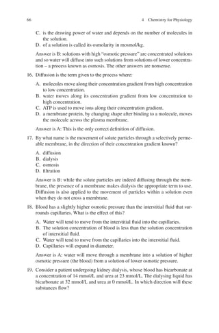 66
C. is the drawing power of water and depends on the number of molecules in
the solution.
D. of a solution is called its osmolarity in mosmol/kg.
Answer is B: solutions with high “osmotic pressure” are concentrated solutions
and so water will diffuse into such solutions from solutions of lower concentra-
tion – a process known as osmosis. The other answers are nonsense.
16. Diffusion is the term given to the process where:
A. molecules move along their concentration gradient from high concentration
to low concentration.
B. water moves along its concentration gradient from low concentration to
high concentration.
C. ATP is used to move ions along their concentration gradient.
D. a membrane protein, by changing shape after binding to a molecule, moves
the molecule across the plasma membrane.
Answer is A: This is the only correct definition of diffusion.
17. By what name is the movement of solute particles through a selectively perme-
able membrane, in the direction of their concentration gradient known?
A. diffusion
B. dialysis
C. osmosis
D. filtration
Answer is B: while the solute particles are indeed diffusing through the mem-
brane, the presence of a membrane makes dialysis the appropriate term to use.
Diffusion is also applied to the movement of particles within a solution even
when they do not cross a membrane.
18. Blood has a slightly higher osmotic pressure than the interstitial fluid that sur-
rounds capillaries. What is the effect of this?
A. Water will tend to move from the interstitial fluid into the capillaries.
B. The solution concentration of blood is less than the solution concentration
of interstitial fluid.
C. Water will tend to move from the capillaries into the interstitial fluid.
D. Capillaries will expand in diameter.
Answer is A: water will move through a membrane into a solution of higher
osmotic pressure (the blood) from a solution of lower osmotic pressure.
19. Consider a patient undergoing kidney dialysis, whose blood has bicarbonate at
a concentration of 14 mmol/L and urea at 23 mmol/L. The dialysing liquid has
bicarbonate at 32 mmol/L and urea at 0 mmol/L. In which direction will these
substances flow?
4 Chemistry for Physiology
ERRNVPHGLFRVRUJ
 