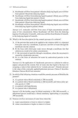 67
A. bicarbonate will flow from patient’s blood to dialysing liquid, urea will flow
from patient’s blood into dialysing liquid.
B. bicarbonate will flow from dialysing liquid to patient’s blood, urea will flow
from dialysing liquid into patient’s blood.
C. bicarbonate will flow from dialysing liquid to patient’s blood, urea will flow
from patient’s blood into dialysing liquid.
D. bicarbonate will flow from patient’s blood to dialysing liquid, urea will flow
from dialysing liquid to patient’s blood.
Answer is C: molecules will flow from areas of high concentration towards
areas of low concentration. Hence bicarbonate will flow from the dialysing
liquid at 32 to blood at 14 mmol/L, while urea will flow from blood at 23 mmol/L
to the dialysing liquid at 0 mmol/L.
20. Which is the best description for the osmotic pressure of a solution?
A. A: the pressure that needs to be applied to the solution while it is separated
from pure water by a membrane, to prevent a net flow of water through the
membrane into the solution.
B. B: the force with which pure water moves through a membrane into that
solution as a result of its solute concentration.
C. C: the movement of particles through a membrane, where the movement is
caused by a hydrostatic pressure.
D. D: it is the force of attraction for water by undissolved particles in the
solution.
Answer is A: the application of a hydrostatic pressure to a solution in order to
oppose and prevent the osmotic flow of water into that liquid is the basis for
assigning a value to that solution for its “osmotic pressure”. Osmotic pressure
is the value of this externally applied hydrostatic pressure. Choice C describes
filtration. Choices B  D are nonsense.
21. In which of the following situations would the osmotic pressure of blood be the
greatest?
A. in a patient whose blood osmolarity is 290 mosmol/L
B. in a patient whose blood osmolarity is 280 mosmol/L and whose urine spe-
cific gravity is 1.002
C. in a patient with hyperthermia
D. in a patient who is dehydrated
Answer is D: the healthy range for blood osmolarity is 280–300 mosmol/L. a
dehydrated person would have a blood osmolarity approaching or exceeding
300 mosmol/L.
22. Osmosis involves movement of water from where the:
A. water concentration is lower to where it is higher
B. solute concentration is higher to where it is lower
4.3 Diffusion and Osmosis
ERRNVPHGLFRVRUJ
 