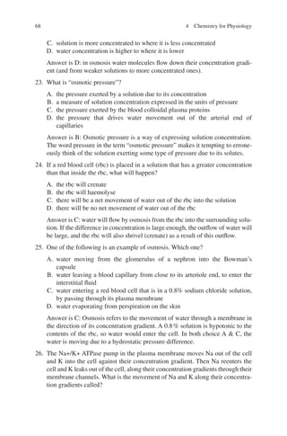 68
C. solution is more concentrated to where it is less concentrated
D. water concentration is higher to where it is lower
Answer is D: in osmosis water molecules flow down their concentration gradi-
ent (and from weaker solutions to more concentrated ones).
23. What is “osmotic pressure”?
A. the pressure exerted by a solution due to its concentration
B. a measure of solution concentration expressed in the units of pressure
C. the pressure exerted by the blood colloidal plasma proteins
D. the pressure that drives water movement out of the arterial end of
capillaries
Answer is B: Osmotic pressure is a way of expressing solution concentration.
The word pressure in the term “osmotic pressure” makes it tempting to errone-
ously think of the solution exerting some type of pressure due to its solutes.
24. If a red blood cell (rbc) is placed in a solution that has a greater concentration
than that inside the rbc, what will happen?
A. the rbc will crenate
B. the rbc will haemolyse
C. there will be a net movement of water out of the rbc into the solution
D. there will be no net movement of water out of the rbc
Answer is C: water will flow by osmosis from the rbc into the surrounding solu-
tion. If the difference in concentration is large enough, the outflow of water will
be large, and the rbc will also shrivel (crenate) as a result of this outflow.
25. One of the following is an example of osmosis. Which one?
A. water moving from the glomerulus of a nephron into the Bowman’s
capsule
B. water leaving a blood capillary from close to its arteriole end, to enter the
interstitial fluid
C. water entering a red blood cell that is in a 0.8% sodium chloride solution,
by passing through its plasma membrane
D. water evaporating from perspiration on the skin
Answer is C: Osmosis refers to the movement of water through a membrane in
the direction of its concentration gradient. A 0.8% solution is hypotonic to the
contents of the rbc, so water would enter the cell. In both choice A  C, the
water is moving due to a hydrostatic pressure difference.
26. The Na+/K+ ATPase pump in the plasma membrane moves Na out of the cell
and K into the cell against their concentration gradient. Then Na reenters the
cell and K leaks out of the cell, along their concentration gradients through their
membrane channels. What is the movement of Na and K along their concentra-
tion gradients called?
4 Chemistry for Physiology
ERRNVPHGLFRVRUJ
 