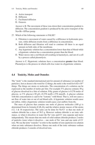 69
A. Active transport
B. Diffusion
C. Facilitated diffusion
D. Osmosis
Answer is B: The movement of these ions down their concentration gradient is
diffusion. The concentration gradient is produced by the active transport of the
Na+/K+ ATPase pump.
27. Which of the following statements is FALSE?
A. Filtration is movement of water caused by a difference in hydrostatic pres-
sure, while diffusion results from a difference in concentration.
B. Both diffusion and filtration will tend to continue till there is an equal
amount on both sides of the membrane.
C. Any hypertonic solution has a concentration lower than that of blood while
a hypotonic solution has a concentration greater than the blood.
D. Water moves into a red blood cell resulting in haemolysis, and out of a cell
by a process called plasmolysis.
Answer is C: Hypertonic solutions have a concentration greater than blood.
Plasmolysis is the process in which cells lose water in a hypertonic solution.
4.4 
Tonicity, Moles and Osmoles
The “mole” is the standard international unit for amount of substance (or number of
particles). Just as dozen is the word for 12 things, the mole is the word for 6.02×1023
things. The things are atoms or molecules. The concentration of a solution can be
expressed as the number of moles per litre. For example 5% glucose contains 50 g
of glucose dissolved in a litre of solution. Fifty grams of glucose is 0.278 moles of
glucose, so 5% glucose=50 g/L=0.278 mol/L=278 mmol/L. A glucose solution
with this concentration is said to be “isotonic” with blood. That is, will not cause a
net flow of water into or out of red blood cells. A hypotonic solution would cause
net inflow, while a hypertonic solution would cause a net outflow from rbc.
The mass of glucose that contains one mole of glucose molecules (180 g) is
determined from its formula (C6H12O6) and the relative atomic masses of the atoms
(12, 1  16 respectively). The same can be done for Na+
Cl−
so that one mole of
sodium chloride has a mass of 58.5 g. However sodium chloride is an ionic sub-
stance, so when it dissolves in water the Na+
ions and Cl−
ions separate and move
independently. This means that one mole of solid sodium chloride produces 2 moles
of particles (ions) when it dissolves – one mole of Na+
ions and one mole of Cl−
ions. We use the term “osmoles” to refer to the number of ions (particles) in solution
when an ionic substance dissolves. Hence one mole of the ionic substance sodium
chloride produces 2 osmoles of dissolved ions.
4.4 Tonicity, Moles and Osmoles
ERRNVPHGLFRVRUJ
 