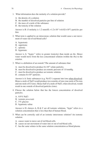 70
1. What information does the molarity of a solution provide?
A. the density of a solution
B. the number of dissolved particles per litre of solution
C. the mass of a mole of the substance
D. the tonicity of the solution
Answer is B: if molarity is 1.2 mmol/L=1.2×10−3
×(6.02×1023
) particles per
litre
2. What term is applied to an intravenous solution that would cause a net move-
ment of water out of red blood cells?
A. hypertonic
B. supertonic
C. epitonic
D. hypotonic
Answer is A: “hyper-” refers to greater (tonicity) than inside an rbc. Hence
water would move from the less concentrated solution (within the rbc) to the
exterior.
3. What is a definition of an osmole? The amount of substance that:
A. must be dissolved to produce 6×1023
solute particles.
B. must be dissolved to produce an osmotic pressure of 1.0 mmHg.
C. must be dissolved to produce an isotonic solution.
D. contains 6×1023
particles.
Answer is A: Ionic substances (e.g. Na+
Cl−
) separate into ions when dissolved.
Hence a mole of NaCl would produce two osmoles of ions (one mole of Na ions
and one mole of Cl ions). Hence half of a mole of NaCl, when dissolved, would
result in one osmole of dissolved particles (ions).
4. Choose the solution below that has the lowest concentration of dissolved
particles.
A. 0.9% NaCl
B. isotonic powerade
C. 5% glucose
D. hypotonic saline
Answer is D: choices A, B  C are all isotonic solutions. “hypo” refers to a
solution concentration that is less than that of human blood.
5. What can be correctly said of an isotonic intravenous solution? An isotonic
solution:
A. causes water to move out of red blood cells.
B. causes no net movement of water into or out of red blood cells.
C. has the same solutes in the same solution concentration as blood plasma
4 Chemistry for Physiology
ERRNVPHGLFRVRUJ
 