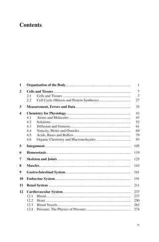 ix
Contents
1 Organisation of the Body........................................................................ 1
2 Cells and Tissues ..................................................................................... 7
2.1 Cells and Tissues ........................................................................... 7
2.2 Cell Cycle (Mitosis and Protein Synthesis)................................... 27
3 Measurement, Errors and Data............................................................. 35
4 Chemistry for Physiology ....................................................................... 43
4.1 Atoms and Molecules .................................................................... 43
4.2 Solutions ........................................................................................ 52
4.3 Diffusion and Osmosis................................................................... 61
4.4 Tonicity, Moles and Osmoles......................................................... 69
4.5 Acids, Bases and Buffers............................................................... 79
4.6 Organic Chemistry and Macromolecules ...................................... 93
5 Integument............................................................................................... 105
6 Homeostasis ............................................................................................. 119
7 Skeleton and Joints ................................................................................. 125
8 Muscles..................................................................................................... 143
9 Gastro-Intestinal System........................................................................ 161
10 Endocrine System.................................................................................... 191
11 Renal System ........................................................................................... 211
12 Cardiovascular System........................................................................... 237
12.1 Blood.............................................................................................. 237
12.2 Heart .............................................................................................. 250
12.3 Blood Vessels................................................................................. 262
12.4 Pressure: The Physics of Pressure ................................................. 274
ERRNVPHGLFRVRUJ
 