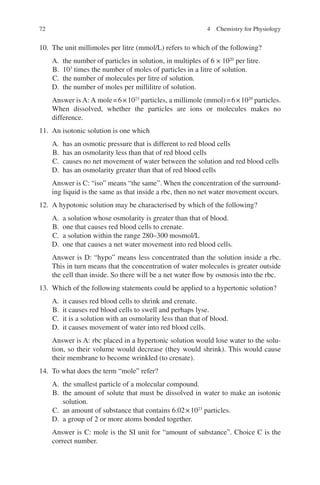 72
10. The unit millimoles per litre (mmol/L) refers to which of the following?
A. the number of particles in solution, in multiples of 6 × 1020
per litre.
B. 103
times the number of moles of particles in a litre of solution.
C. the number of molecules per litre of solution.
D. the number of moles per millilitre of solution.
Answer is A: A mole=6×1023
particles, a millimole (mmol)=6×1020
particles.
When dissolved, whether the particles are ions or molecules makes no
difference.
11. An isotonic solution is one which
A. has an osmotic pressure that is different to red blood cells
B. has an osmolarity less than that of red blood cells
C. causes no net movement of water between the solution and red blood cells
D. has an osmolarity greater than that of red blood cells
Answer is C: “iso” means “the same”. When the concentration of the surround-
ing liquid is the same as that inside a rbc, then no net water movement occurs.
12. A hypotonic solution may be characterised by which of the following?
A. a solution whose osmolarity is greater than that of blood.
B. one that causes red blood cells to crenate.
C. a solution within the range 280–300 mosmol/L
D. one that causes a net water movement into red blood cells.
Answer is D: “hypo” means less concentrated than the solution inside a rbc.
This in turn means that the concentration of water molecules is greater outside
the cell than inside. So there will be a net water flow by osmosis into the rbc.
13. Which of the following statements could be applied to a hypertonic solution?
A. it causes red blood cells to shrink and crenate.
B. it causes red blood cells to swell and perhaps lyse.
C. it is a solution with an osmolarity less than that of blood.
D. it causes movement of water into red blood cells.
Answer is A: rbc placed in a hypertonic solution would lose water to the solu-
tion, so their volume would decrease (they would shrink). This would cause
their membrane to become wrinkled (to crenate).
14. To what does the term “mole” refer?
A. the smallest particle of a molecular compound.
B. the amount of solute that must be dissolved in water to make an isotonic
solution.
C. an amount of substance that contains 6.02×1023
particles.
D. a group of 2 or more atoms bonded together.
Answer is C: mole is the SI unit for “amount of substance”. Choice C is the
correct number.
4 Chemistry for Physiology
ERRNVPHGLFRVRUJ
 