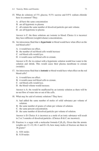 73
15. What do solutions of 5% glucose, 9.5% sucrose and 0.9% sodium chloride
have in common? They:
A. all have the same concentration
B. are all hypotonic to plasma
C. all contain the same number of dissolved particles per unit volume.
D. are all hypertonic to plasma
Answer is C: the three solutions are isotonic to blood. Choice A is incorrect
they have different (weight/volume) concentrations.
16. An intravenous fluid that is hypertonic to blood would have what effect on the
red blood cells?
A. it would have no effect.
B. the number of red blood cells would increase
C. red blood cells would lyse.
D. it would cause red blood cells to crenate.
Answer is D: rbc in contact with a hypertonic solution would lose water to the
solution and shrink. This would cause their plasma membrane to crenate
(wrinkle).
17. An intravenous fluid that is isotonic to blood would have what effect on the red
blood cells?
A. it would have no effect.
B. it would cause red blood cells to crenate.
C. red blood cells would lyse.
D. the blood volume would increase.
Answer is A: rbc would be unaffected by an isotonic solution as there will be
no net flow of water into or out of the cells.
18. What may be said of isotonic solutions? They have:
A. had added the same number of moles of solid substance per volume of
solution.
B. the same number of grams of solute per volume of solution.
C. the same percent concentration.
D. the same number of dissolved particles per volume of solution.
Answer is D: Choice A is incorrect as a mole of an ionic substance will result
in 2 or 3 osmoles of dissolved particles. (Choices B  C are incorrect).
19. Fructose is a sugar with a molecular formula C6H12O6. Given that the atomic
weights are: C=12, H=1 and O=16, how many moles of fructose are there in
36 grams?
A. 0.01 moles
B. 0.10 moles
4.4 Tonicity, Moles and Osmoles
ERRNVPHGLFRVRUJ
 