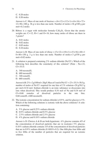 74
C. 0.20 moles
D. 0.50 moles
Answer is C: Mass of one mole of fructose = (6×12)+(12×1)+(6×16)=72+
12+96=180 g. 36 g is less than one mole. Number of moles=36 g/180 g per
mol=0.2 moles
20. Ribose is a sugar with molecular formula C5H10O5. Given that the atomic
weights are: C=12, H=1 and O=16, how many moles of ribose are there in
3 grams?
A. 0.01 moles
B. 0.02 moles
C. 0.05 moles
D. 0.10 moles
Answer is B: Mass of one mole of ribose = (5×12)+(10×1)+(5×16)=60+1
0+80=150 g. 3 g is less than one mole. Number of moles=3 g/150 g per
mol=0.02 moles
21. A solution is prepared containing 2% sodium chloride (Na+
Cl−
). Which of the
following best describes the osmolarity of this solution? (Note : Na=23,
Cl=35.5)
A. 340 mosmol/L
B. 680 mosmol/L
C. 340 osmol/L
D. 680 osmol/L
AnswerisB:2%=2g/100ml=20g/l.Massof1molofNa+
Cl−
=23+35.5=58.5g.
number of moles of Na+
Cl−
required for one litre of 2% solution=20 g/58.5 g
per mol=0.34 mol. Sodium chloride is an ionic substance so dissociates into
ions when dissolved. This would produce 0.34 mol of Na and 0.34 mol of
Cl=0.68 osmoles of dissolved particles in the one litre.
0.68 osmol/L=680 mosmol/L
22. The isotonic concentration for sodium chloride is 0.9%, and for glucose is 5%.
Which of the following solutions is isotonic with the above solutions? A solu-
tion containing:
A. 5% glucose and 0.25% sodium chloride
B. 0.9% sodium chloride and 0.5% glucose
C. 2.5% sodium chloride and 2.5% glucose
D. 4% glucose and 0.18% sodium chloride
Answer is D: Choices A  B are both hypertonic. 4% glucose contains 4/5 of
the concentration of dissolved particles that are in (isotonic) 5% glucose.
0.18% sodium chloride contains 1/5 of the concentration of dissolved particles
that are in 0.9% sodium chloride (0.18/0.9=0.2). One fifth plus four fifths add
to five fifths of the number of particles that are required for an isotonic
solution.
4 Chemistry for Physiology
ERRNVPHGLFRVRUJ
 