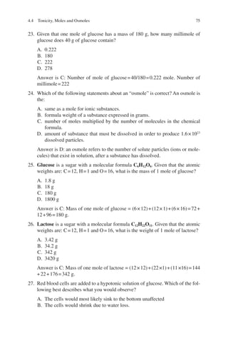 75
23. Given that one mole of glucose has a mass of 180 g, how many millimole of
glucose does 40 g of glucose contain?
A. 0.222
B. 180
C. 222
D. 278
Answer is C: Number of mole of glucose=40/180=0.222 mole. Number of
millimole=222
24. Which of the following statements about an “osmole” is correct? An osmole is
the:
A. same as a mole for ionic substances.
B. formula weight of a substance expressed in grams.
C. number of moles multiplied by the number of molecules in the chemical
formula.
D. amount of substance that must be dissolved in order to produce 1.6×1023
dissolved particles.
Answer is D: an osmole refers to the number of solute particles (ions or mole-
cules) that exist in solution, after a substance has dissolved.
25. Glucose is a sugar with a molecular formula C6H12O6. Given that the atomic
weights are: C=12, H=1 and O=16, what is the mass of 1 mole of glucose?
A. 1.8 g
B. 18 g
C. 180 g
D. 1800 g
Answer is C: Mass of one mole of glucose = (6×12)+(12×1)+(6×16)=72+
12+96=180 g.
26. Lactose is a sugar with a molecular formula C12H22O11. Given that the atomic
weights are: C=12, H=1 and O=16, what is the weight of 1 mole of lactose?
A. 3.42 g
B. 34.2 g
C. 342 g
D. 3420 g
Answer is C: Mass of one mole of lactose = (12×12)+(22×1)+(11×16)=144
+22+176=342 g.
27. Red blood cells are added to a hypotonic solution of glucose. Which of the fol-
lowing best describes what you would observe?
A. The cells would most likely sink to the bottom unaffected
B. The cells would shrink due to water loss.
4.4 Tonicity, Moles and Osmoles
ERRNVPHGLFRVRUJ
 