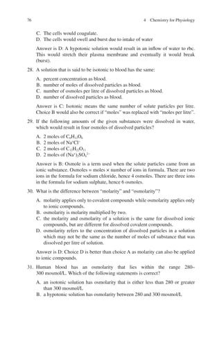 76
C. The cells would coagulate.
D. The cells would swell and burst due to intake of water
Answer is D: A hypotonic solution would result in an inflow of water to rbc.
This would stretch their plasma membrane and eventually it would break
(burst).
28. A solution that is said to be isotonic to blood has the same:
A. percent concentration as blood.
B. number of moles of dissolved particles as blood.
C. number of osmoles per litre of dissolved particles as blood.
D. number of dissolved particles as blood.
Answer is C: Isotonic means the same number of solute particles per litre.
Choice B would also be correct if “moles” was replaced with “moles per litre”.
29. If the following amounts of the given substances were dissolved in water,
which would result in four osmoles of dissolved particles?
A. 2 moles of C6H12O6
B. 2 moles of Na+
Cl−
C. 2 moles of C12H22O11
D. 2 moles of (Na+
)2SO4
2−
Answer is B: Osmole is a term used when the solute particles came from an
ionic substance. Osmoles = moles × number of ions in formula. There are two
ions in the formula for sodium chloride, hence 4 osmoles. There are three ions
in the formula for sodium sulphate, hence 6 osmoles.
30. What is the difference between “molarity” and “osmolarity”?
A. molarity applies only to covalent compounds while osmolarity applies only
to ionic compounds.
B. osmolarity is molarity multiplied by two.
C. the molarity and osmolarity of a solution is the same for dissolved ionic
compounds, but are different for dissolved covalent compounds.
D. osmolarity refers to the concentration of dissolved particles in a solution
which may not be the same as the number of moles of substance that was
dissolved per litre of solution.
Answer is D: Choice D is better than choice A as molarity can also be applied
to ionic compounds.
31. Human blood has an osmolarity that lies within the range 280–
300 mosmol/L. Which of the following statements is correct?
A. an isotonic solution has osmolarity that is either less than 280 or greater
than 300 mosmol/L
B. a hypotonic solution has osmolarity between 280 and 300 mosmol/L
4 Chemistry for Physiology
ERRNVPHGLFRVRUJ
 