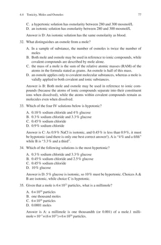 77
C. a hypertonic solution has osmolarity between 280 and 300 mosmol/L
D. an isotonic solution has osmolarity between 280 and 300 mosmol/L
Answer is D: An isotonic solution has the same osmolarity as blood.
32. What distinguishes an osmole from a mole?
A. In a sample of substance, the number of osmoles is twice the number of
moles
B. Both mole and osmole may be used in reference to ionic compounds, while
covalent compounds are described by mole alone.
C. the mass of a mole is the sum of the relative atomic masses (RAM) of the
atoms in the formula stated as grams. An osmole is half of this mass.
D. an osmole applies only to covalent molecular substances, whereas a mole is
validly applied to both covalent and ionic substances.
Answer is B: Both mole and osmole may be used in reference to ionic com-
pounds (because the atoms of ionic compounds separate into their constituent
ions when dissolved), while the atoms within covalent compounds remain as
molecules even when dissolved.
33. Which of the four IV solutions below is hypotonic?
A. 0.18% sodium chloride and 4% glucose
B. 0.3% sodium chloride and 3.3% glucose
C. 0.45% sodium chloride
D. 0.9% sodium chloride
Answer is C: As 0.9% NaCl is isotonic, and 0.45% is less than 0.9%, it must
be hypotonic (and there is only one best correct answer!). A is “4% and a fifth”
while B is “3.3% and a third”.
34. Which of the following solutions is the most hypertonic?
A. 0.3% sodium chloride and 3.3% glucose
B. 0.45% sodium chloride and 2.5% glucose
C. 0.45% sodium chloride
D. 10% glucose
Answer is D: 5% glucose is isotonic, so 10% must be hypertonic. Choices A 
B are isotonic, while choice C is hypotonic.
35. Given that a mole is 6×1023
particles, what is a millimole?
A. 6×1020
particles
B. one thousand moles
C. 6×1026
particles
D. 0.0001 moles
Answer is A: a millimole is one thousandth (or 0.001) of a mole.1 milli-
mole=10−3
×(6×1023
)=6×1020
particles.
4.4 Tonicity, Moles and Osmoles
ERRNVPHGLFRVRUJ
 