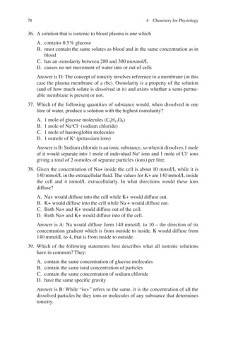 78
36. A solution that is isotonic to blood plasma is one which
A. contains 0.5% glucose
B. must contain the same solutes as blood and in the same concentration as in
blood
C. has an osmolarity between 280 and 300 mosmol/L
D. causes no net movement of water into or out of cells
Answer is D: The concept of tonicity involves reference to a membrane (in this
case the plasma membrane of a rbc). Osmolarity is a property of the solution
(and of how much solute is dissolved in it) and exists whether a semi-perme-
able membrane is present or not.
37. Which of the following quantities of substance would, when dissolved in one
litre of water, produce a solution with the highest osmolarity?
A. 1 mole of glucose molecules (C6H12O6)
B. 1 mole of Na+
Cl−
(sodium chloride)
C. 1 mole of haemoglobin molecules
D. 1 osmole of K+
(potassium ions)
Answer is B: Sodium chloride is an ionic substance, so when it dissolves,1 mole
of it would separate into 1 mole of individual Na+
ions and 1 mole of Cl−
ions
giving a total of 2 osmoles of separate particles (ions) per litre.
38. Given the concentration of Na+ inside the cell is about 10 mmol/L while it is
140 mmol/L in the extracellular fluid. The values for K+ are 140 mmol/L inside
the cell and 4 mmol/L extracellularly. In what directions would these ions
diffuse?
A. Na+ would diffuse into the cell while K+ would diffuse out.
B. K+ would diffuse into the cell while Na + would diffuse out.
C. Both Na+ and K+ would diffuse out of the cell.
D. Both Na+ and K+ would diffuse into of the cell.
Answer is A: Na would diffuse form 140 mmol/L to 10 – the direction of its
concentration gradient which is from outside to inside. K would diffuse from
140 mmol/L to 4, that is from inside to outside.
39. Which of the following statements best describes what all isotonic solutions
have in common? They:
A. contain the same concentration of glucose molecules
B. contain the same total concentration of particles
C. contain the same concentration of sodium chloride
D. have the same specific gravity
Answer is B: While “iso-” refers to the same, it is the concentration of all the
dissolved particles be they ions or molecules of any substance that determines
tonicity.
4 Chemistry for Physiology
ERRNVPHGLFRVRUJ
 