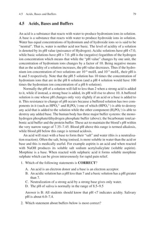 79
4.5 
Acids, Bases and Buffers
An acid is a substance that reacts with water to produce hydronium ions in solution.
A base is a substance that reacts with water to produce hydroxide ions in solution.
Water has equal concentrations of hydronium and of hydroxide ions so is said to be
“neutral”. That is, water is neither acid nor basic. The level of acidity of a solution
is denoted by its pH value (puissance of Hydrogen). Acidic solutions have pH 7.0,
while basic solutions have pH  7.0. pH is the (negative) logarithm of the hydrogen
ion concentration which means that while the “pH value” changes by one unit, the
concentration of hydronium ions changes by a factor of 10. Being negative means
that as the acidity of a solution increases, the pH value decreases. Thus if the hydro-
nium ion concentration of two solutions are 10−6
mol/L and 10−5
mol/L, their pH is
6 and 5 respectively. Note that the pH 5 solution has 10 times the concentration of
hydronium ions that are in the pH 6 solution (and a pH 4 solution would have 100
times the hydronium ion concentration of a pH 6 solution).
Normally the pH of a solution will fall to less than 2 when a strong acid is added
to it, while if instead, a strong base is added, its pH will rise to above 10. A buffered
solution is one whose pH changes only very slightly if an acid or a base is added to
it. This resistance to change of pH occurs because a buffered solution has two com-
ponents in it (such as HPO4
2−
and H2PO4
−
) one of which (HPO4
2−
) is able to destroy
any acid that is added to the solution while the other component (H2PO4
−
) is able to
destroy any added base. The human body has three major buffer systems: the mono-
hydrogen phosphate/dihydrogen phosphate buffer (above); the bicarbonate ion/car-
bonic acid buffer and the protein buffer. These act to maintain the blood’s pH within
the very narrow range of 7.35–7.45. Blood pH above this range is termed alkalosis,
while blood pH below this range is termed acidosis.
An acid will react with a base to form their “salt” and water (this is a neutralisa-
tion reaction). Often the salt, being ionised, is more soluble in water than the acid or
base and this is medically useful. For example aspirin is an acid and when reacted
with NaOH produces its soluble salt sodium acetylsalicylate (soluble aspirin).
Morphine is a base. When reacted with sulphuric acid it forms soluble morphine
sulphate which can be given intravenously for rapid pain relief.
1. Which of the following statements is CORRECT?
A. An acid is an electron donor and a base is an electron acceptor.
B. An acidic solution has a pH less than 7 and a basic solution has a pH greater
than 7.
C. Neutralization of a strong acid by a strong base gives only water.
D. The pH of saliva is normally in the range of 8.5–9.5
Answer is B: All students should know that pH 7 indicates acidity. Salivary
pH is about 6.0–7.4.
2. Which statement about buffers below is most correct?
4.5 Acids, Bases and Buffers
ERRNVPHGLFRVRUJ
 