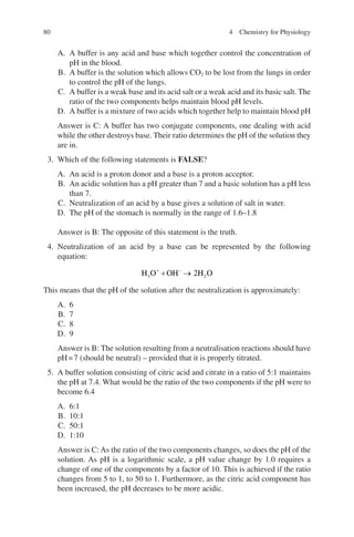 80
A. A buffer is any acid and base which together control the concentration of
pH in the blood.
B. A buffer is the solution which allows CO2 to be lost from the lungs in order
to control the pH of the lungs.
C. A buffer is a weak base and its acid salt or a weak acid and its basic salt. The
ratio of the two components helps maintain blood pH levels.
D. A buffer is a mixture of two acids which together help to maintain blood pH
Answer is C: A buffer has two conjugate components, one dealing with acid
while the other destroys base. Their ratio determines the pH of the solution they
are in.
3. Which of the following statements is FALSE?
A. An acid is a proton donor and a base is a proton acceptor.
B. An acidic solution has a pH greater than 7 and a basic solution has a pH less
than 7.
C. Neutralization of an acid by a base gives a solution of salt in water.
D. The pH of the stomach is normally in the range of 1.6–1.8
Answer is B: The opposite of this statement is the truth.
4. Neutralization of an acid by a base can be represented by the following
equation:
H O OH H O
3 2
2
+ −
+ →
This means that the pH of the solution after the neutralization is approximately:
A. 6
B. 7
C. 8
D. 9
Answer is B: The solution resulting from a neutralisation reactions should have
pH=7 (should be neutral) – provided that it is properly titrated.
5. A buffer solution consisting of citric acid and citrate in a ratio of 5:1 maintains
the pH at 7.4. What would be the ratio of the two components if the pH were to
become 6.4
A. 6:1
B. 10:1
C. 50:1
D. 1:10
Answer is C: As the ratio of the two components changes, so does the pH of the
solution. As pH is a logarithmic scale, a pH value change by 1.0 requires a
change of one of the components by a factor of 10. This is achieved if the ratio
changes from 5 to 1, to 50 to 1. Furthermore, as the citric acid component has
been increased, the pH decreases to be more acidic.
4 Chemistry for Physiology
ERRNVPHGLFRVRUJ
 