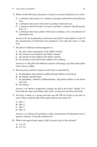 81
6. Which of the following statements is closest to a correct definition of an acid?
A. a substance that ionises in a solution to produce hydronium and hydroxide
ions.
B. a substance that reacts with water to produce hydroxide ions.
C. a substance that dissociates in water to produce a solution with pH greater
than 7.0.
D. a substance that reacts partly with water to produce a low concentration of
hydronium ions.
Answer is D: An acid produces hydronium ions (H3O+
) when added to water. If
the concentration of hydronium ions produced is low, then the acid is a weak
acid.
7. The pH of a buffered solution depends on:
A. the ratio of the components of the buffer solution.
B. the amount of acid added to the buffer solution.
C. the amount of base added to the buffer solution.
D. the amount of acid and of base added to the solution.
Answer is A: The pH of the buffered solution will change very little when either
acid or base is added.
8. The long term acid-base balance in the body is controlled by
A. the phosphate and carbonic acid/bicarbonate buffers in the blood
B. the kidneys and the lungs
C. the phosphate, carbonic acid/bicarbonate, and protein buffers in the blood
and cells.
D. the kidneys
Answer is B: Buffers temporarily manage the pH in the body’s liquids. It is
from both the lungs and kidneys that acid is excreted (or not) from the body.
9. You have a bottle of a strong acid and you add 100 ml of this to one litre of
water. What would the pH of this final solution most likely be?
A. pH=1
B. pH=5
C. pH=7
D. pH=11
Answer is A: Strong acid produces a high concentration of hydronium ions in
aqueous solution, so the pH would be low.
10. What is the approximate range of pH of gastric juice in the stomach?
A. 1.6–1.8
B. 6.2–7.4
4.5 Acids, Bases and Buffers
ERRNVPHGLFRVRUJ
 
