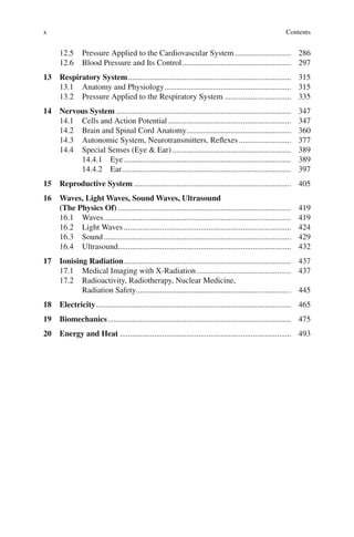 x
12.5 Pressure Applied to the Cardiovascular System............................ 286
12.6 Blood Pressure and Its Control...................................................... 297
13 Respiratory System................................................................................. 315
13.1 Anatomy and Physiology............................................................... 315
13.2 Pressure Applied to the Respiratory System ................................. 335
14 Nervous System ....................................................................................... 347
14.1 Cells and Action Potential ............................................................. 347
14.2 Brain and Spinal Cord Anatomy.................................................... 360
14.3 Autonomic System, Neurotransmitters, Reflexes.......................... 377
14.4 Special Senses (Eye  Ear)........................................................... 389
14.4.1 Eye................................................................................... 389
14.4.2 Ear.................................................................................... 397
15 Reproductive System .............................................................................. 405
16 Waves, Light Waves, Sound Waves, Ultrasound
(The Physics Of) ...................................................................................... 419
16.1 Waves............................................................................................. 419
16.2 Light Waves ................................................................................... 424
16.3 Sound............................................................................................. 429
16.4 Ultrasound...................................................................................... 432
17 Ionising Radiation................................................................................... 437
17.1 Medical Imaging with X-Radiation............................................... 437
17.2 Radioactivity, Radiotherapy, Nuclear Medicine,
Radiation Safety............................................................................. 445
18 Electricity................................................................................................. 465
19 Biomechanics........................................................................................... 475
20 Energy and Heat ..................................................................................... 493
Contents
ERRNVPHGLFRVRUJ
 