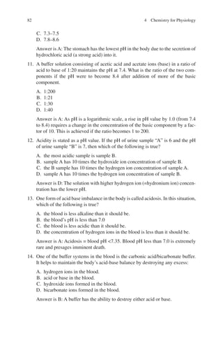 82
C. 7.3–7.5
D. 7.8–8.6
Answer is A: The stomach has the lowest pH in the body due to the secretion of
hydrochloric acid (a strong acid) into it.
11. A buffer solution consisting of acetic acid and acetate ions (base) in a ratio of
acid to base of 1:20 maintains the pH at 7.4. What is the ratio of the two com-
ponents if the pH were to become 8.4 after addition of more of the basic
component.
A. 1:200
B. 1:21
C. 1:30
D. 1:40
Answer is A: As pH is a logarithmic scale, a rise in pH value by 1.0 (from 7.4
to 8.4) requires a change in the concentration of the basic component by a fac-
tor of 10. This is achieved if the ratio becomes 1 to 200.
12. Acidity is stated as a pH value. If the pH of urine sample “A” is 6 and the pH
of urine sample “B” is 7, then which of the following is true?
A. the most acidic sample is sample B.
B. sample A has 10 times the hydroxide ion concentration of sample B.
C. the B sample has 10 times the hydrogen ion concentration of sample A.
D. sample A has 10 times the hydrogen ion concentration of sample B.
Answer is D: The solution with higher hydrogen ion (=hydronium ion) concen-
tration has the lower pH.
13. One form of acid base imbalance in the body is called acidosis. In this situation,
which of the following is true?
A. the blood is less alkaline than it should be.
B. the blood’s pH is less than 7.0
C. the blood is less acidic than it should be.
D. the concentration of hydrogen ions in the blood is less than it should be.
Answer is A: Acidosis = blood pH 7.35. Blood pH less than 7.0 is extremely
rare and presages imminent death.
14. One of the buffer systems in the blood is the carbonic acid/bicarbonate buffer.
It helps to maintain the body’s acid-base balance by destroying any excess:
A. hydrogen ions in the blood.
B. acid or base in the blood.
C. hydroxide ions formed in the blood.
D. bicarbonate ions formed in the blood.
Answer is B: A buffer has the ability to destroy either acid or base.
4 Chemistry for Physiology
ERRNVPHGLFRVRUJ
 