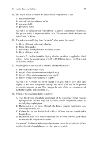 83
15. The major buffer system in the extracellular compartment is the:
A. the protein buffer
B. carbonic acid/bicarbonate buffer
C. ammonia buffer
D. phosphate buffer
Answer is B: “Extracellular compartment” is almost synonymous with blood.
The protein buffer is important within cells. The ammonia buffer is important
in the kidney’s filtrate.
16. If a patient was suffering from “acidosis”, what would this mean?
A. blood pH is not sufficiently alkaline.
B. blood pH is acidic.
C. there is too little hydronium ion in the plasma.
D. blood pH is too acidic.
Answer is A: Healthy blood is slightly alkaline. Acidosis is applied to blood
with pH below the normal range of 7.35–7.45. If blood has pH 7.35, it is not
sufficiently alkaline.
17. What happens when an acid is added to a buffered solution?
A. the solution becomes acidic
B. the pH of the solution decreases significantly
C. the pH of the solution decreases very slightly
D. the pH of the solution increases slightly
Answer is C: A buffer will resist change to its pH. But pH does alter very
slightly as the basic component destroys the added acid, and in the process
becomes its cognate partner. This changes the ratio of the two components of
the buffer slightly, and hence the pH.
18. Which of the statements below is correct?
A. The dihydrogen phosphate component of the phosphate buffer releases
hydrogen ions into the lungs for excretion, and in the process, reverts to
monohydrogen phosphate.
B. Haemoglobin as it passes through the lungs, releases hydronium ions,
which are breathed out.
C. Carbon dioxide that is dissolved in blood diffuses into the alveoli and is
breathed out.
D. Hydronium ions react with bicarbonate ions to form carbonic acid which
moves into the lungs for exhalation.
Answer is C: Carbon dioxide that we breathe out enters the alveoli after diffus-
ing there from the blood plasma. No other gas is excreted.
4.5 Acids, Bases and Buffers
ERRNVPHGLFRVRUJ
 