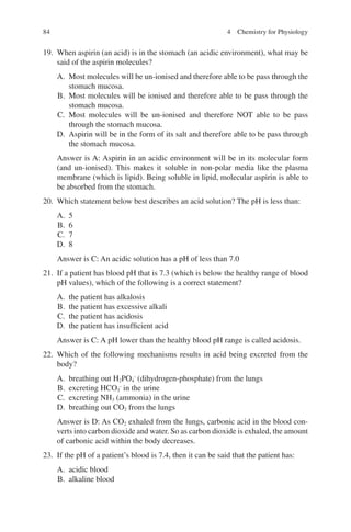84
19. When aspirin (an acid) is in the stomach (an acidic environment), what may be
said of the aspirin molecules?
A. Most molecules will be un-ionised and therefore able to be pass through the
stomach mucosa.
B. Most molecules will be ionised and therefore able to be pass through the
stomach mucosa.
C. Most molecules will be un-ionised and therefore NOT able to be pass
through the stomach mucosa.
D. Aspirin will be in the form of its salt and therefore able to be pass through
the stomach mucosa.
Answer is A: Aspirin in an acidic environment will be in its molecular form
(and un-ionised). This makes it soluble in non-polar media like the plasma
membrane (which is lipid). Being soluble in lipid, molecular aspirin is able to
be absorbed from the stomach.
20. Which statement below best describes an acid solution? The pH is less than:
A. 5
B. 6
C. 7
D. 8
Answer is C: An acidic solution has a pH of less than 7.0
21. If a patient has blood pH that is 7.3 (which is below the healthy range of blood
pH values), which of the following is a correct statement?
A. the patient has alkalosis
B. the patient has excessive alkali
C. the patient has acidosis
D. the patient has insufficient acid
Answer is C: A pH lower than the healthy blood pH range is called acidosis.
22. Which of the following mechanisms results in acid being excreted from the
body?
A. breathing out H2PO4
-
(dihydrogen-phosphate) from the lungs
B. excreting HCO3
-
in the urine
C. excreting NH3 (ammonia) in the urine
D. breathing out CO2 from the lungs
Answer is D: As CO2 exhaled from the lungs, carbonic acid in the blood con-
verts into carbon dioxide and water. So as carbon dioxide is exhaled, the amount
of carbonic acid within the body decreases.
23. If the pH of a patient’s blood is 7.4, then it can be said that the patient has:
A. acidic blood
B. alkaline blood
4 Chemistry for Physiology
ERRNVPHGLFRVRUJ
 