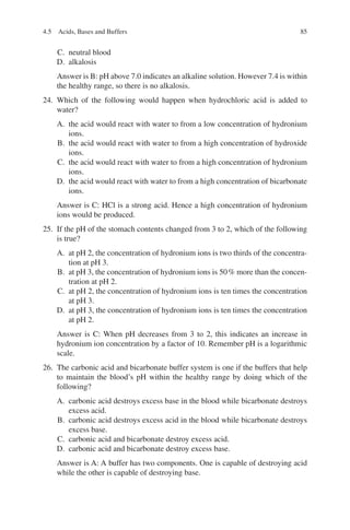 85
C. neutral blood
D. alkalosis
Answer is B: pH above 7.0 indicates an alkaline solution. However 7.4 is within
the healthy range, so there is no alkalosis.
24. Which of the following would happen when hydrochloric acid is added to
water?
A. the acid would react with water to from a low concentration of hydronium
ions.
B. the acid would react with water to from a high concentration of hydroxide
ions.
C. the acid would react with water to from a high concentration of hydronium
ions.
D. the acid would react with water to from a high concentration of bicarbonate
ions.
Answer is C: HCl is a strong acid. Hence a high concentration of hydronium
ions would be produced.
25. If the pH of the stomach contents changed from 3 to 2, which of the following
is true?
A. at pH 2, the concentration of hydronium ions is two thirds of the concentra-
tion at pH 3.
B. at pH 3, the concentration of hydronium ions is 50% more than the concen-
tration at pH 2.
C. at pH 2, the concentration of hydronium ions is ten times the concentration
at pH 3.
D. at pH 3, the concentration of hydronium ions is ten times the concentration
at pH 2.
Answer is C: When pH decreases from 3 to 2, this indicates an increase in
hydronium ion concentration by a factor of 10. Remember pH is a logarithmic
scale.
26. The carbonic acid and bicarbonate buffer system is one if the buffers that help
to maintain the blood’s pH within the healthy range by doing which of the
following?
A. carbonic acid destroys excess base in the blood while bicarbonate destroys
excess acid.
B. carbonic acid destroys excess acid in the blood while bicarbonate destroys
excess base.
C. carbonic acid and bicarbonate destroy excess acid.
D. carbonic acid and bicarbonate destroy excess base.
Answer is A: A buffer has two components. One is capable of destroying acid
while the other is capable of destroying base.
4.5 Acids, Bases and Buffers
ERRNVPHGLFRVRUJ
 