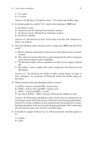 87
C. it is acidic
D. it is basic
Answer is D: pH above 7.0 indicates basic. 7.25 is below the healthy range.
32. If a blood sample has a pH of 7.25, which of the following is NOT true?
A. the blood is acidic
B. the person may be suffering from metabolic acidosis
C. the person may be suffering from respiratory acidosis
D. the blood is alkaline
Answer is A: pH must be less than 7.0 for acidic to be true. The condition cer-
tainly is an acidosis.
33. Why does drinking acidic solutions such as orange juice NOT make the blood
acidic?
A. Blood is alkaline and alkaline solutions react with ingested acids to neutral-
ise them.
B. The volume of water in the body is great enough that the effect of ingested
acidic food and drink on pH is negligible.
C. The blood has buffers whose components are able to resist changes to blood
pH.
D. The kidney is able to rapidly filter acidic components from blood to avoid
pH changes.
Answer is C: The blood has the ability to buffer normal intakes of acidic or
basic substances. So excursions of blood pH outside the healthy range are
prevented.
34. Which statement about the phosphate buffer is correct?
A. H2PO4
2−
destroys acid and HPO4
−
destroys base
B. H2PO4
2−
destroys base and HPO4
−
destroys acid
C. H2PO4
2−
is basic and HPO4
−
is acidic
D. the ratio of H2PO4
2−
: HPO4
−
decreases following the addition of acid.
Answer is B: Di-hydrogen phosphate is able to destroy base by donating one of
its hydrogen atoms (and in the process it becomes mono-hydrogen phosphate).
Choice D is wrong as addition of acid would decrease the proportion of mono-
hydrogen phosphate while increasing di-hydrogen phosphate. This would make
the ratio increase, that is the “fraction” would be larger.
35. If the pH of a sample of blood was 7.4, which term below would be applied to
it?
A. acidotic
B. acidic
4.5 Acids, Bases and Buffers
ERRNVPHGLFRVRUJ
 